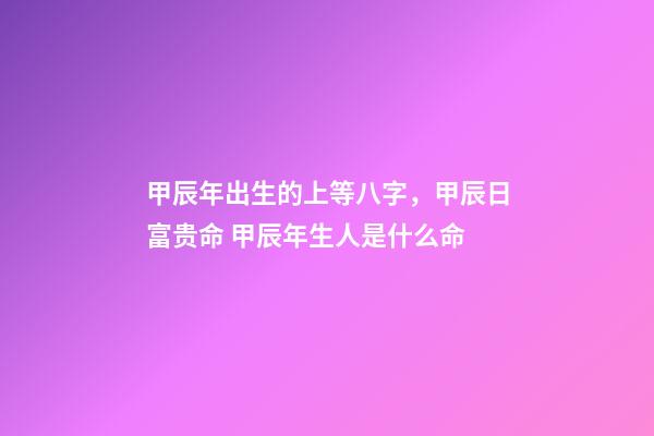 甲辰年出生的上等八字，甲辰日富贵命 甲辰年生人是什么命-第1张-观点-玄机派